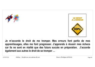 Page 86
14/09/2018
Je m’accorde le droit de me tromper. Mes erreurs font partie de mes
apprentissages, elles me font progresser. J’apprends à réussir mes échecs
car ils ne sont en réalité que des futurs succès en préparation. J’accorde
également aux autres le droit de se tromper …
Atelier – Renforcer son estime de soi Henri-Philippe GODEAU
 
