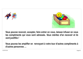 Page 88
14/09/2018
Vous pouvez recevoir, accepter, faire entrer en vous, laissez infuser en vous
les compliments qui vous sont adressés. Vous méritez d’en recevoir et ils
sont justifiés !
Vous pouvez les amplifier en renvoyant à votre tour d’autres compliments à
d’autres personnes …
 
