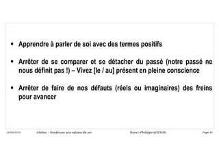 Page 90
14/09/2018
 Apprendre à parler de soi avec des termes positifs
 Arrêter de se comparer et se détacher du passé (notre passé ne
nous définit pas !) – Vivez [le / au] présent en pleine conscience
 Arrêter de faire de nos défauts (réels ou imaginaires) des freins
pour avancer
Atelier – Renforcer son estime de soi Henri-Philippe GODEAU
 