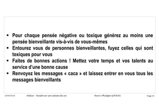 Page 92
14/09/2018
 Pour chaque pensée négative ou toxique générez au moins une
pensée bienveillante vis-à-vis de vous-mêmes
 Entourez vous de personnes bienveillantes, fuyez celles qui sont
toxiques pour vous
 Faites de bonnes actions ! Mettez votre temps et vos talents au
service d’une bonne cause
 Renvoyez les messages « caca » et laissez entrer en vous tous les
messages bienveillants
Atelier – Renforcer son estime de soi Henri-Philippe GODEAU
 