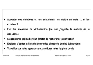 Page 93
14/09/2018
 Accepter nos émotions et nos sentiments, les mettre en mots … et les
exprimer !
 Fuir les scénarios de victimisation (ce que j’appelle la maladie de la
STACOSE)
 S’accorder le droit à l’erreur, arrêter de rechercher la perfection
 Explorer d’autres grilles de lecture des situations ou des évènements
 Travailler sur notre apparence et améliorer notre hygiène de vie
Atelier – Renforcer son estime de soi Henri-Philippe GODEAU
 