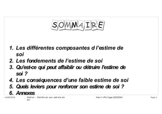 1. Les différentes composantes d l’estime de
soi
2. Les fondements de l’estime de soi
3. Qu’est-ce qui peut affaiblir ou détruire l’estime de
soi ?
4. Les conséquences d’une faible estime de soi
5. Quels leviers pour renforcer son estime de soi ?
6. Annexes
Ateli er – Ren forcer son esti me d e
soi
Hen ri -Phi li ppe GODEAU
14/09/2018 Page 2
 