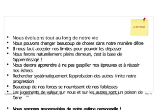  Nous évoluons tout au long de notre vie
 Nous pouvons changer beaucoup de choses dans notre manière d’être
 Il nous faut accepter nos limites pour pouvoir les dépasser
 Nous ferons naturellement pleins d’erreurs, c’est la base de
l’apprentissage !
 Nous devons apprendre à ne pas gaspiller nos épreuves et à réussir
nos échecs
 Rechercher systématiquement l’approbation des autres limite notre
progression
 Beaucoup de nos forces se nourrissent de nos faiblesses
 Les jugements de valeur sur nous et sur les autres sont un poison de
l’âme

Ateli er – Ren forcer son esti me d e
soi
Hen ri -Phi li ppe GODEAU
14/09/2018 Page 32
 