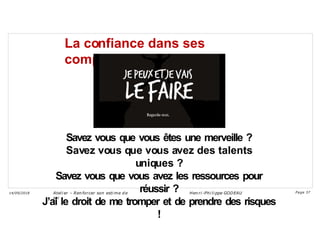 La confiance dans ses
compétences
Savez vous que vous êtes une merveille ?
Savez vous que vous avez des talents
uniques ?
Savez vous que vous avez les ressources pour
réussir ?
J’ai le droit de me tromper et de prendre des risques
!
Ateli er – Ren forcer son esti me d e
soi
Hen ri -Phi li ppe GODEAU
14/09/2018 Page 37
 