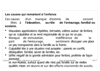 Les causes qui remontent à l’enfance
Ces causes d’un manque d’estime de soisont
liées à l’éducation, au rôle de l’entourage, familial ou
scolaire.
 Mauvaises appréciations répétées, brimades, colères autour de l’enfant,
qui se culpabilise et se rend responsable de ce qui ne va pas.
 Manque de stimulation, indifférence de la
part de l’entourage, sentiment d’occuper une place
un peu transparente dans la famille ou la fratrie.
 Culpabilité liée à une situation mal acceptée : parents en conflit,
déséquilibre familial, secret de familles, etc.
 L’effet négatif de la grande admiration pour l’enfant, proférée de façon
excessive
et non réaliste, surtout quand elle n’est pas fondée sur de réelles
qualités mises en œuvre et sur des efforts couronnés de succès.
Ateli er – Ren forcer son esti me d e
soi
Hen ri -Phi li ppe GODEAU
14/09/2018 Page 47
 