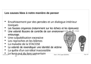 Les causes liées à notre manière de penser
 Envahissement par des pensées et un dialogue intérieur
toxiques
 Les fausses croyances (notamment sur les échecs et les épreuves)
 Une volonté illusoire de contrôle de son environnement et de son
entourage.
 Une culpabilisation excessive
 Les reproches et les blâmes
 La maladie de la STACOSE
 La volonté de revendiquer une identité de victime
 La quête d’un soi-idéal inaccessible
 Le burn-out du bon samaritain
Ateli er – Ren forcer son esti me d e
soi
Hen ri -Phi li ppe GODEAU
14/09/2018 Page 48
 