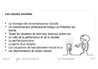 Les causes sociales
 Le manque de reconnaissance sociale
 Un environnement professionnel toxique ou l’initiative est
bannie
 Toutes les situations de burn-out, bore-out, brown-out
 Le culte de la performance et de la réussite
 Le perfectionnisme
 La perte d’un emploi
 Les situations de harcèlement moral et sexuel
 Les discriminations de toutes natures
Ateli er – Ren forcer son esti me d e
soi
Hen ri -Phi li ppe GODEAU
14/09/2018 Page 49
 