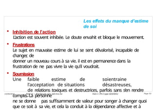 Les effets du manque d’estime
de soi
 Inhibition de l’action
L’action est souvent inhibée. Le doute envahit et bloque le mouvement.
 Frustrations
Le sujet en mauvaise estime de lui se sent dévalorisé, incapable de
changer
, de
donner un nouveau cours à sa vie. il est en permanence dans la
frustration de ne pas vivre la vie qu’il voudrait.
 Soumission
Une faible estime de soientraine
l’acceptation de situations désastreuses,
de relations toxiques et destructrices, parfois sans s’en rendre
compte. La personne
ne se donne pas suffisamment de valeur pour songer à changer quoi
que ce soit à sa vie, et cela la conduit à la dépendance affective et à
Ateli er – Ren forcer son esti me d e
soi
Hen ri -Phi li ppe GODEAU
14/09/2018 Page 53
 