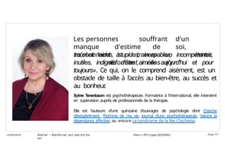 Les personnes souffrant d'un
manque d'estime de soi,
«s'observent à travers un miroir
déformant, elles s'y
trouvent laides, stupides, incapables, incompétentes,
inutiles, indignes d'être aimées aujourd'hui et pour
toujours». Ce qui, on le comprend aisément, est un
obstacle de taille à l'accès au bien-être, au succès et
au bonheur
.
Sylvie Tenenbaum est psychothérapeute. Formatrice à l'international, elle intervient
en supervision auprès de professionnels de la thérapie.
Elle est l'auteure d'une quinzaine d'ouvrages de psychologie dont Cherche
désespérément l'homme de ma vie, Journal d'une psychothérapeute, Vaincre la
dépendance affective, ou encore Le syndrome de la fée Clochette.
Ateli er – Ren forcer son esti me d e
soi
Hen ri -Phi li ppe GODEAU
14/09/2018 Page 57
 