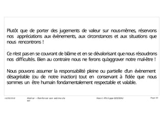 Plutôt que de porter des jugements de valeur sur nous-mêmes, réservons
nos appréciations aux évènements, aux circonstances et aux situations que
nous rencontrons !
Ce n’est pasen se couvrant de blâme et en se dévalorisant quenous résoudrons
nos difficultés. Bien au contraire nous ne ferons qu’aggraver notre mal-être !
Nous pouvons assumer la responsabilité pleine ou partielle d’un évènement
désagréable (ou de notre inaction) tout en conservant à l’idée que nous
sommes un être humain fondamentalement respectable et valable.
Ateli er – Ren forcer son esti me d e
soi
Hen ri -Phi li ppe GODEAU
14/09/2018 Page 65
 