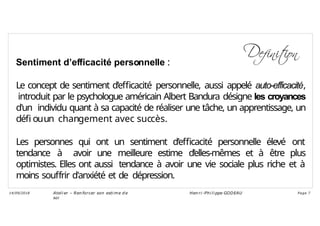 Sentiment d’efficacité personnelle :
Le concept de sentiment d’efficacité personnelle, aussi appelé auto-efficacité,
introduit par le psychologue américain Albert Bandura désigne les croyances
d'un individu quant à sa capacité de réaliser une tâche, un apprentissage, un
défi ouun changement avec succès.
Les personnes qui ont un sentiment d’efficacité personnelle élevé ont
tendance à avoir une meilleure estime d’elles-mêmes et à être plus
optimistes. Elles ont aussi tendance à avoir une vie sociale plus riche et à
moins souffrir d'anxiété et de dépression.
Ateli er – Ren forcer son esti me d e
soi
Hen ri -Phi li ppe GODEAU
14/09/2018 Page 7
 