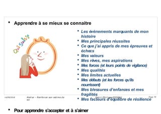  Apprendre à se mieux se connaitre
 Les évènements marquants de mon
histoire
 Mes principales réussites
 Ce que j’ai appris de mes épreuves et
échecs
 Mes valeurs
 Mes rêves, mes aspirations
 Mes forces (et leurs points de vigilance)
 Mes qualités
 Mes limites actuelles
 Mes défauts (et les forces qu’ils
nourrissent)
 Mes blessures d’enfances et mes
fragilités
 Mes facteurs d’équilibre de résilience
 Pour apprendre s’accepter et à s’aimer
Ateli er – Ren forcer son esti me d e
soi
Hen ri -Phi li ppe GODEAU
14/09/2018 Page 70
 