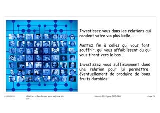 Investissez vous dans les relations qui
rendent votre vie plus belle …
Mettez fin à celles qui vous font
souffrir, qui vous affaiblissent ou qui
vous tirent vers le bas …
Investissez vous suffisamment dans
une relation pour lui permettre
éventuellement de produire de bons
fruits durables !
Ateli er – Ren forcer son esti me d e
soi
Hen ri -Phi li ppe GODEAU
14/09/2018 Page 75
 