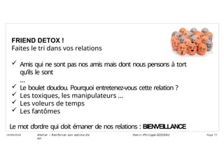 FRIEND DETOX !
Faites le tri dans vos relations
 Amis qui ne sont pas nos amis mais dont nous pensons à tort
qu’ils le sont
…
 Le boulet doudou. Pourquoi entretenez-vous cette relation ?
 Les toxiques, les manipulateurs …
 Les voleurs de temps
 Les fantômes
Le mot d’ordre qui doit émaner de nos relations : BIENVEILLANCE
Ateli er – Ren forcer son esti me d e
soi
Hen ri -Phi li ppe GODEAU
14/09/2018 Page 77
 