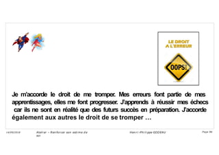 Je m’accorde le droit de me tromper. Mes erreurs font partie de mes
apprentissages, elles me font progresser. J’apprends à réussir mes échecs
car ils ne sont en réalité que des futurs succès en préparation. J’accorde
également aux autres le droit de se tromper …
Ateli er – Ren forcer son esti me d e
soi
Hen ri -Phi li ppe GODEAU
14/09/2018 Page 86
 