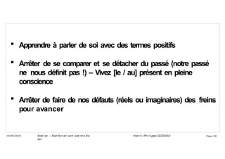  Apprendre à parler de soi avec des termes positifs
 Arrêter de se comparer et se détacher du passé (notre passé
ne nous définit pas !) – Vivez [le / au] présent en pleine
conscience
 Arrêter de faire de nos défauts (réels ou imaginaires) des freins
pour avancer
Ateli er – Ren forcer son esti me d e
soi
Hen ri -Phi li ppe GODEAU
14/09/2018 Page 90
 
