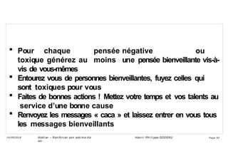  Pour chaque pensée négative ou
toxique générez au moins une pensée bienveillante vis-à-
vis de vous-mêmes
 Entourez vous de personnes bienveillantes, fuyez celles qui
sont toxiques pour vous
 Faites de bonnes actions ! Mettez votre temps et vos talents au
service d’une bonne cause
 Renvoyez les messages « caca » et laissez entrer en vous tous
les messages bienveillants
Ateli er – Ren forcer son esti me d e
soi
Hen ri -Phi li ppe GODEAU
14/09/2018 Page 92
 