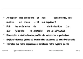  Accepter nos émotions et nos sentiments, les
mettre en mots … et les exprimer !
 Fuir les scénarios de victimisation (ce
que j’appelle la maladie de la STACOSE)
 S’accorder le droit à l’erreur, arrêter de rechercher la perfection
 Explorer d’autres grilles de lecture des situations ou des évènements
 Travailler sur notre apparence et améliorer notre hygiène de vie
Ateli er – Ren forcer son esti me d e
soi
Hen ri -Phi li ppe GODEAU
14/09/2018 Page 93
 