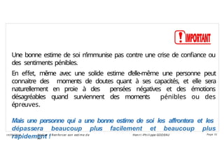 Une bonne estime de soi n’immunise pas contre une crise de confiance ou
des sentiments pénibles.
En effet, même avec une solide estime d’elle-même une personne peut
connaitre des moments de doutes quant à ses capacités, et elle sera
naturellement en proie à des pensées négatives et des émotions
désagréables quand surviennent des moments pénibles ou des
épreuves.
Mais une personne qui a une bonne estime de soi les affrontera et les
dépassera beaucoup plus facilement et beaucoup plus
rapidement !
Ateli er – Ren forcer son esti me d e
soi
Hen ri -Phi li ppe GODEAU
14/09/2018 Page 31
 
