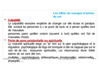 Les effets du manque d’estime
de soi
 Culpabilité
La culpabilité excessive empêche de changer car elle écrase et paralyse.
Elle conduit les personnes à « se punir de tout» et à penser qu’elles sont
de mauvaises
personnes parce qu’elles croient (souvent à tort) qu’elles ont fait de
mauvaises choses
 Perte de sens existentielle ou spirituelle
La maturité spirituelle exige un "je" fort sur le plan psychologique et la
régulation psychologique de l'ego est tronquée si elle ne s'appuie pas sur le
soin de de nos ressources spirituelles. Les résonnances d’une faible
estime de soi sont dès lors
multiples : psychologiques, philosophiques, émotionnelles, relationnelles,
physiques, …
Ateli er – Ren forcer son esti me d e
soi
Hen ri -Phi li ppe GODEAU
14/09/2018 Page 54
 