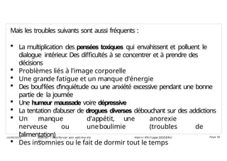 Mais les troubles suivants sont aussi fréquents :
 La multiplication des pensées toxiques qui envahissent et polluent le
dialogue intérieur
. Des difficultés à se concentrer et à prendre des
décisions
 Problèmes liés à l’image corporelle
 Une grande fatigue et un manque d’énergie
 Des bouffées d’inquiétude ou une anxiété excessive pendant une bonne
partie de la journée
 Une humeur maussade voire dépressive
 La tentation d’abuser de drogues diverses débouchant sur des addictions
 Un manque d’appétit, une anorexie
nerveuse ou uneboulimie (troubles de
l’alimentation)
 Des insomnies ou le fait de dormir tout le temps
Ateli er – Ren forcer son esti me d e
soi
Hen ri -Phi li ppe GODEAU
14/09/2018 Page 56
 