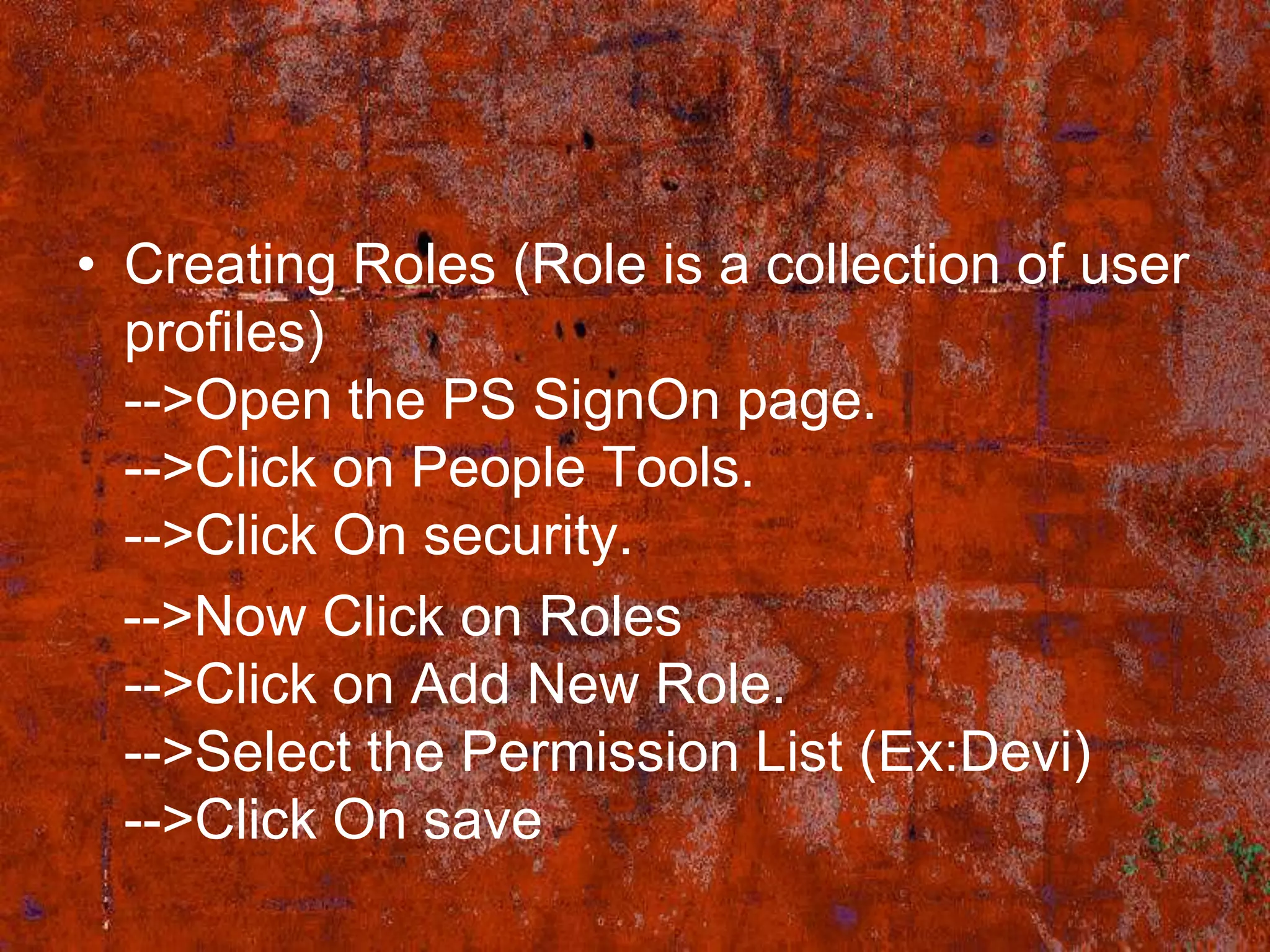 • Creating Roles (Role is a collection of user
  profiles)
  -->Open the PS SignOn page.
  -->Click on People Tools.
  -->Click On security.
  -->Now Click on Roles
  -->Click on Add New Role.
  -->Select the Permission List (Ex:Devi)
  -->Click On save
 