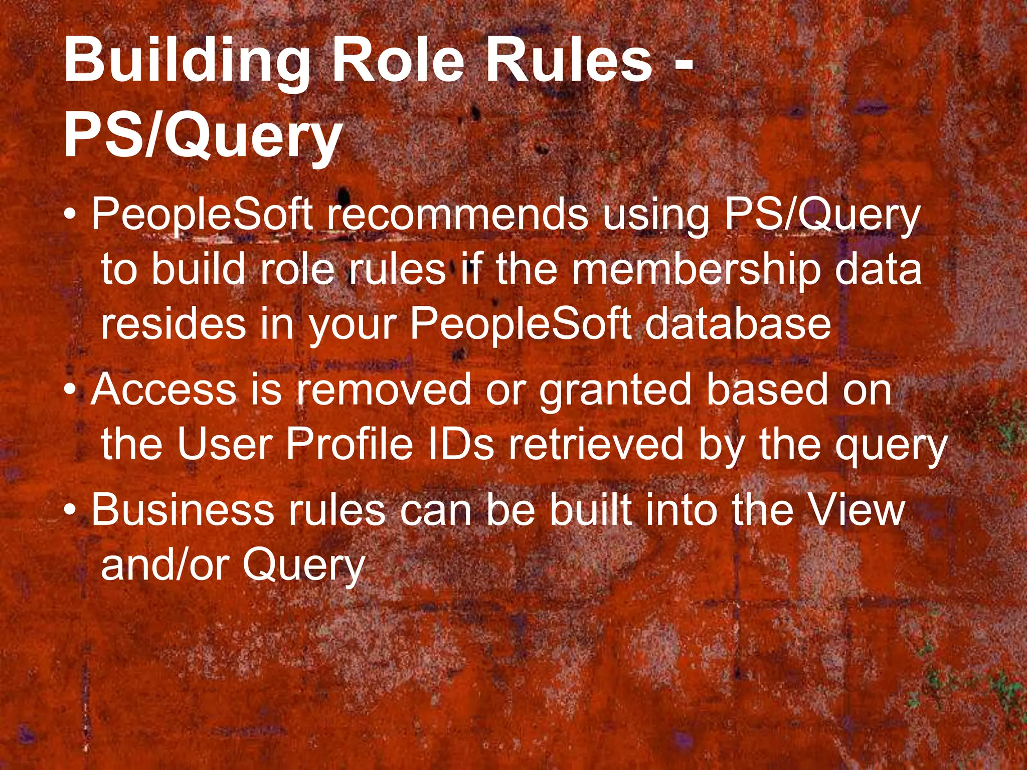 Building Role Rules -
PS/Query
• PeopleSoft recommends using PS/Query
  to build role rules if the membership data
  resides in your PeopleSoft database
• Access is removed or granted based on
  the User Profile IDs retrieved by the query
• Business rules can be built into the View
  and/or Query
 