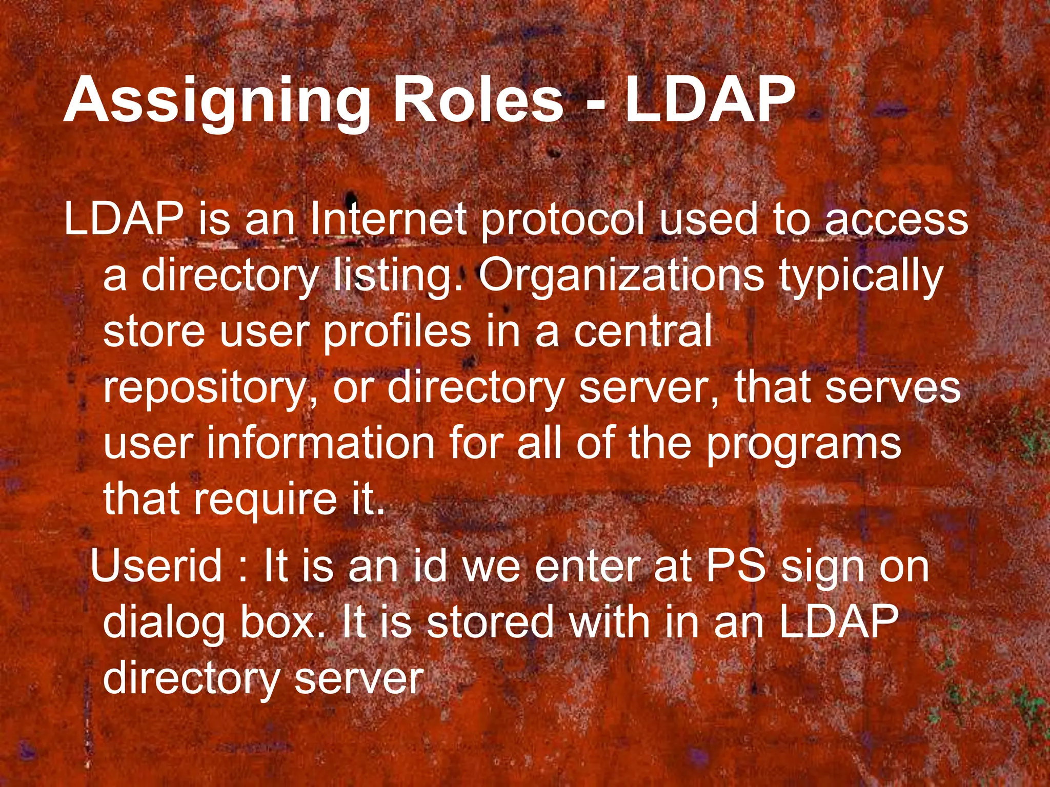 Assigning Roles - LDAP
LDAP is an Internet protocol used to access
 a directory listing. Organizations typically
 store user profiles in a central
 repository, or directory server, that serves
 user information for all of the programs
 that require it.
 Userid : It is an id we enter at PS sign on
 dialog box. It is stored with in an LDAP
 directory server
 