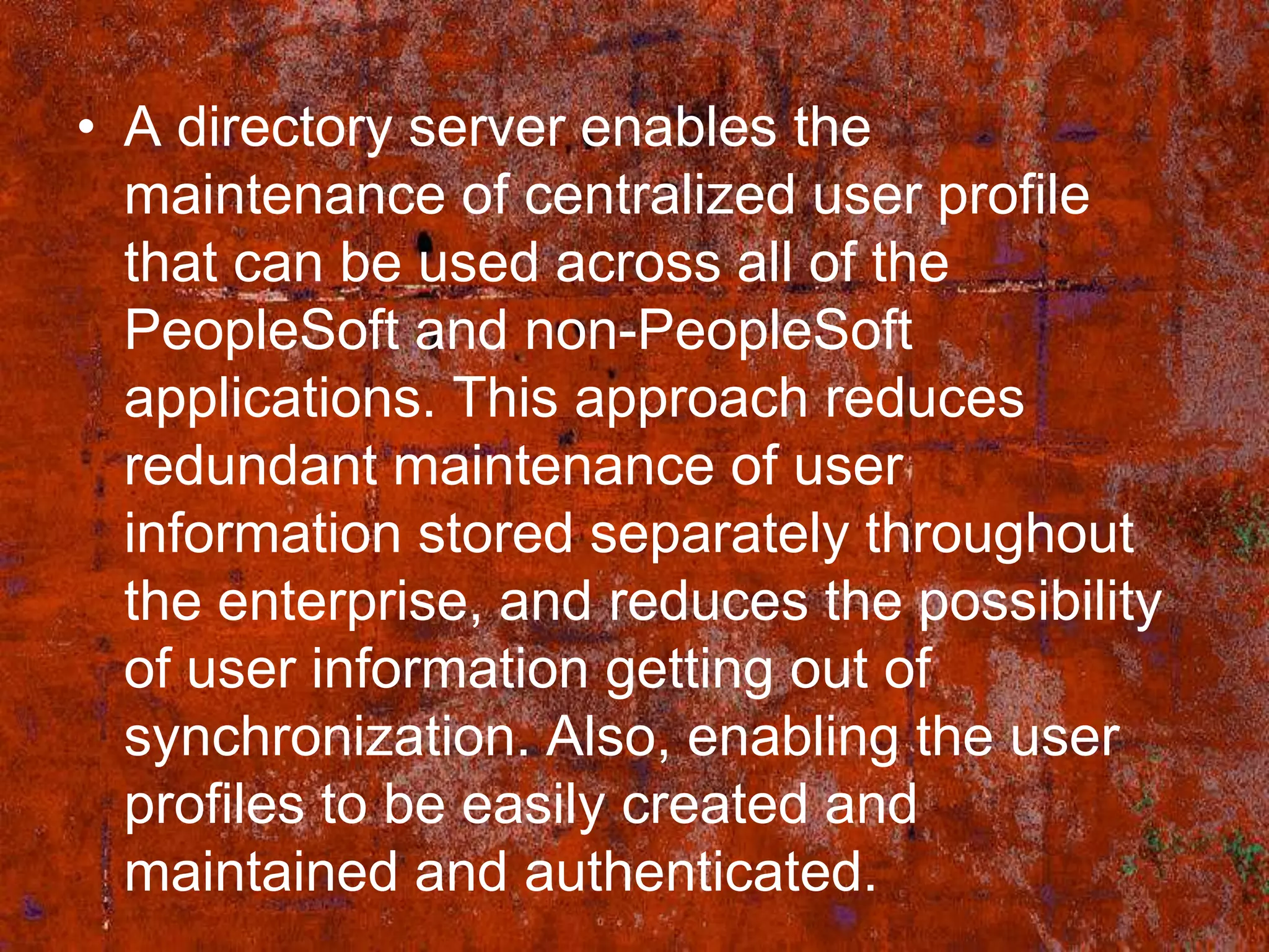 • A directory server enables the
  maintenance of centralized user profile
  that can be used across all of the
  PeopleSoft and non-PeopleSoft
  applications. This approach reduces
  redundant maintenance of user
  information stored separately throughout
  the enterprise, and reduces the possibility
  of user information getting out of
  synchronization. Also, enabling the user
  profiles to be easily created and
  maintained and authenticated.
 