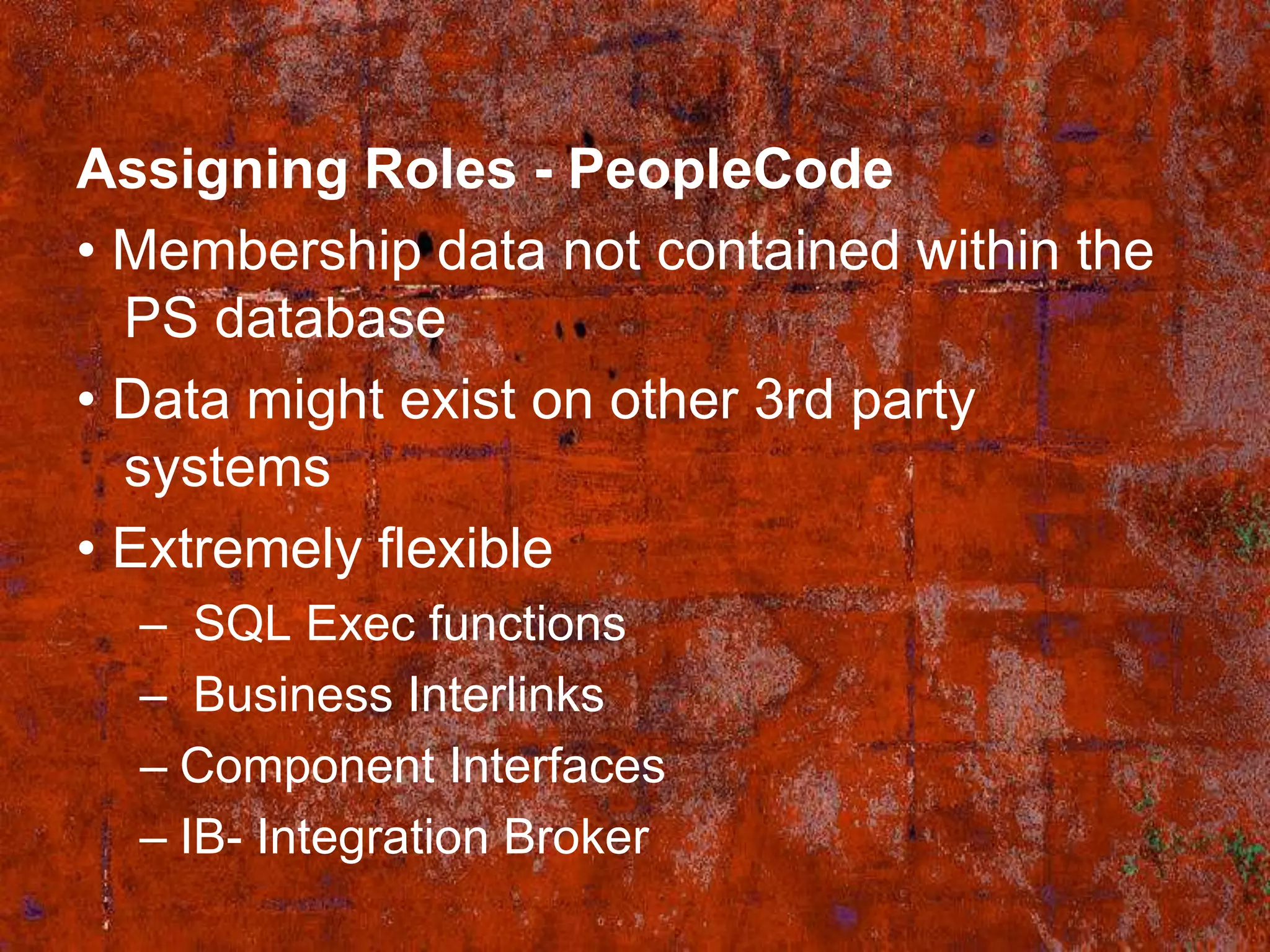 Assigning Roles - PeopleCode
• Membership data not contained within the
  PS database
• Data might exist on other 3rd party
  systems
• Extremely flexible
  – SQL Exec functions
  – Business Interlinks
  – Component Interfaces
  – IB- Integration Broker
 