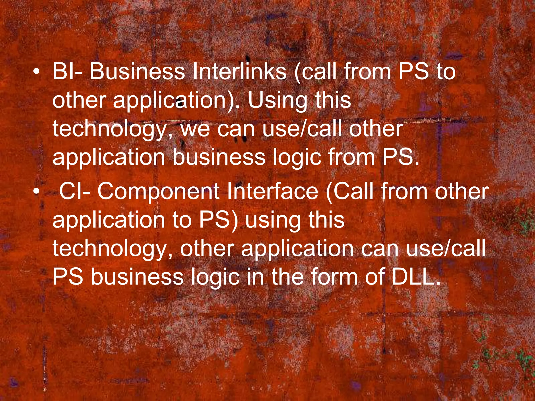 • BI- Business Interlinks (call from PS to
  other application). Using this
  technology, we can use/call other
  application business logic from PS.
• CI- Component Interface (Call from other
  application to PS) using this
  technology, other application can use/call
  PS business logic in the form of DLL.
 