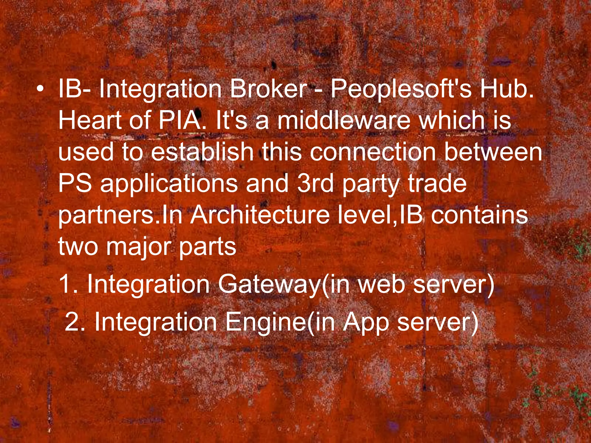 • IB- Integration Broker - Peoplesoft's Hub.
  Heart of PIA. It's a middleware which is
  used to establish this connection between
  PS applications and 3rd party trade
  partners.In Architecture level,IB contains
  two major parts
  1. Integration Gateway(in web server)
   2. Integration Engine(in App server)
 