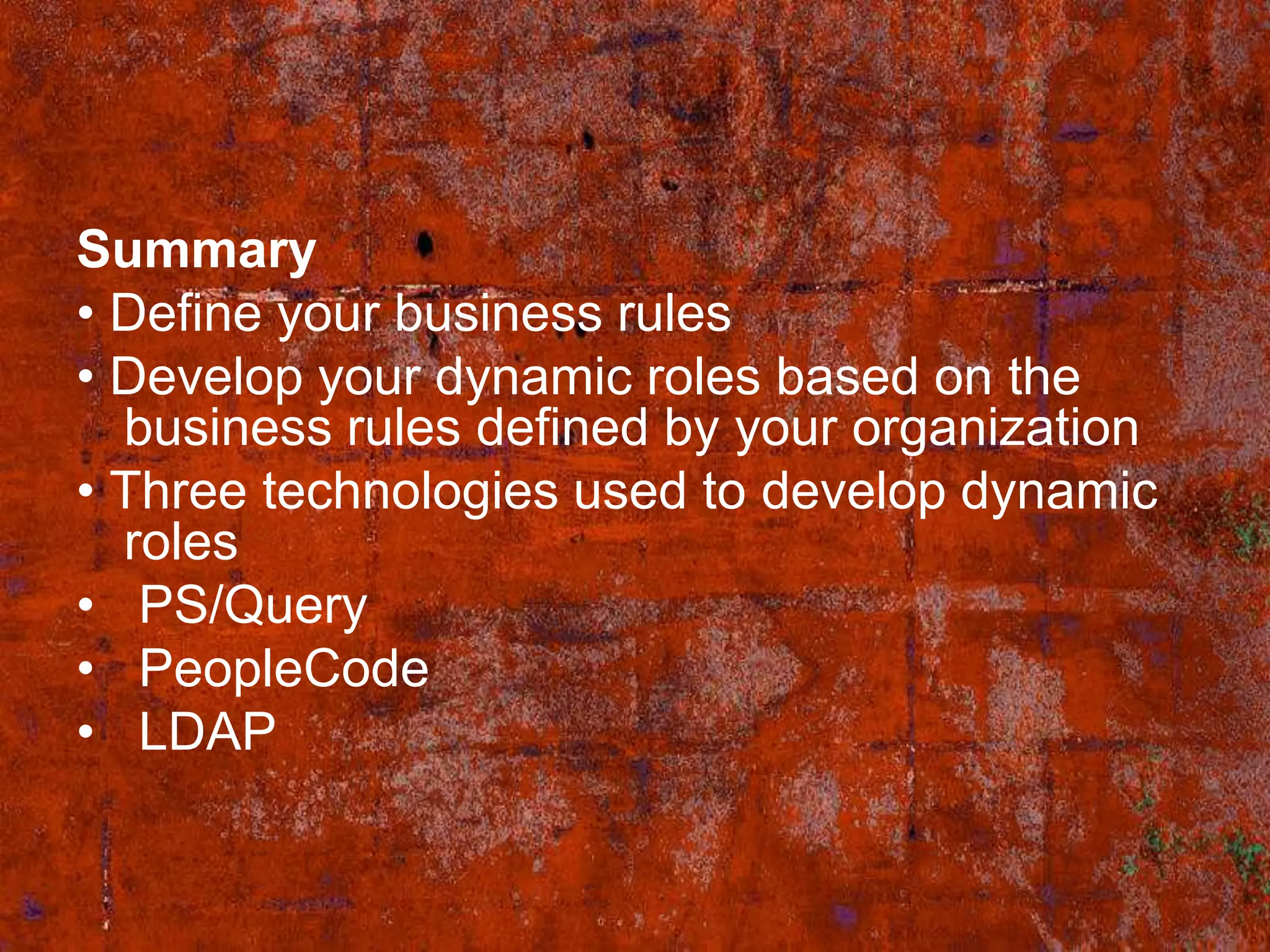 Summary
• Define your business rules
• Develop your dynamic roles based on the
  business rules defined by your organization
• Three technologies used to develop dynamic
  roles
• PS/Query
• PeopleCode
• LDAP
 