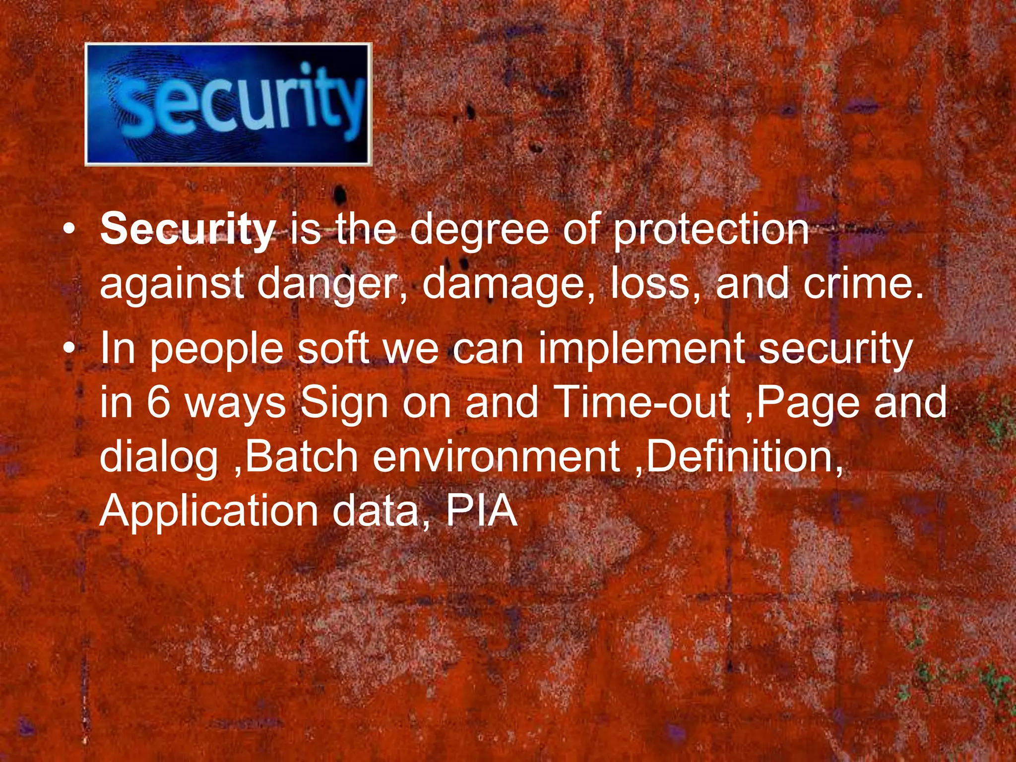• Security is the degree of protection
  against danger, damage, loss, and crime.
• In people soft we can implement security
  in 6 ways Sign on and Time-out ,Page and
  dialog ,Batch environment ,Definition,
  Application data, PIA
 