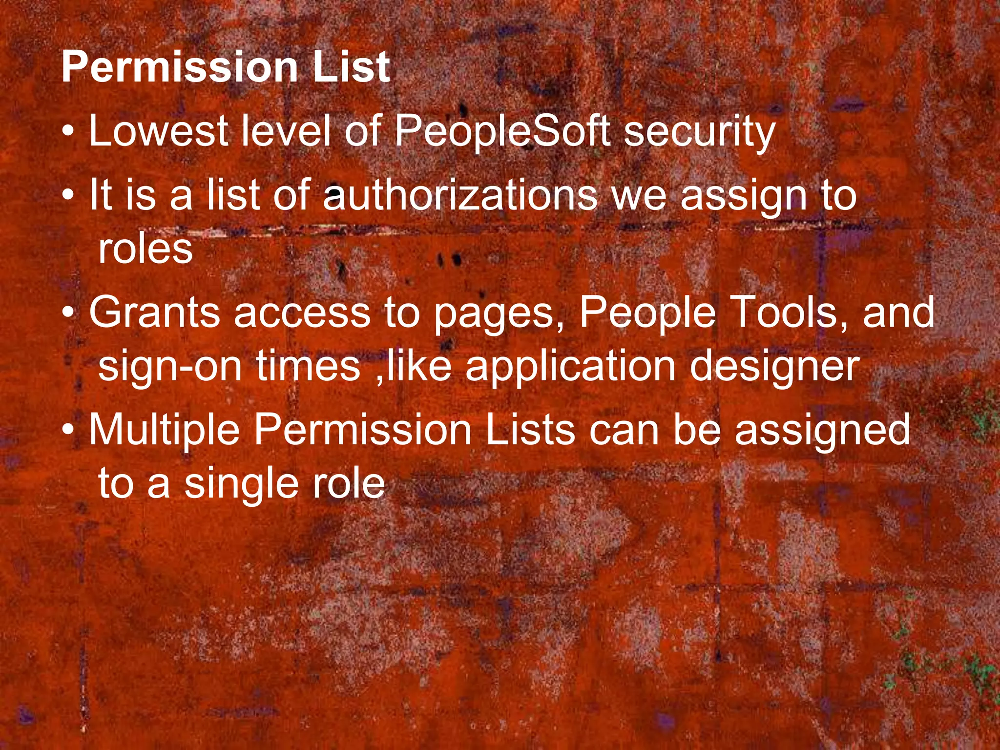 Permission List
• Lowest level of PeopleSoft security
• It is a list of authorizations we assign to
   roles
• Grants access to pages, People Tools, and
   sign-on times ,like application designer
• Multiple Permission Lists can be assigned
   to a single role
 