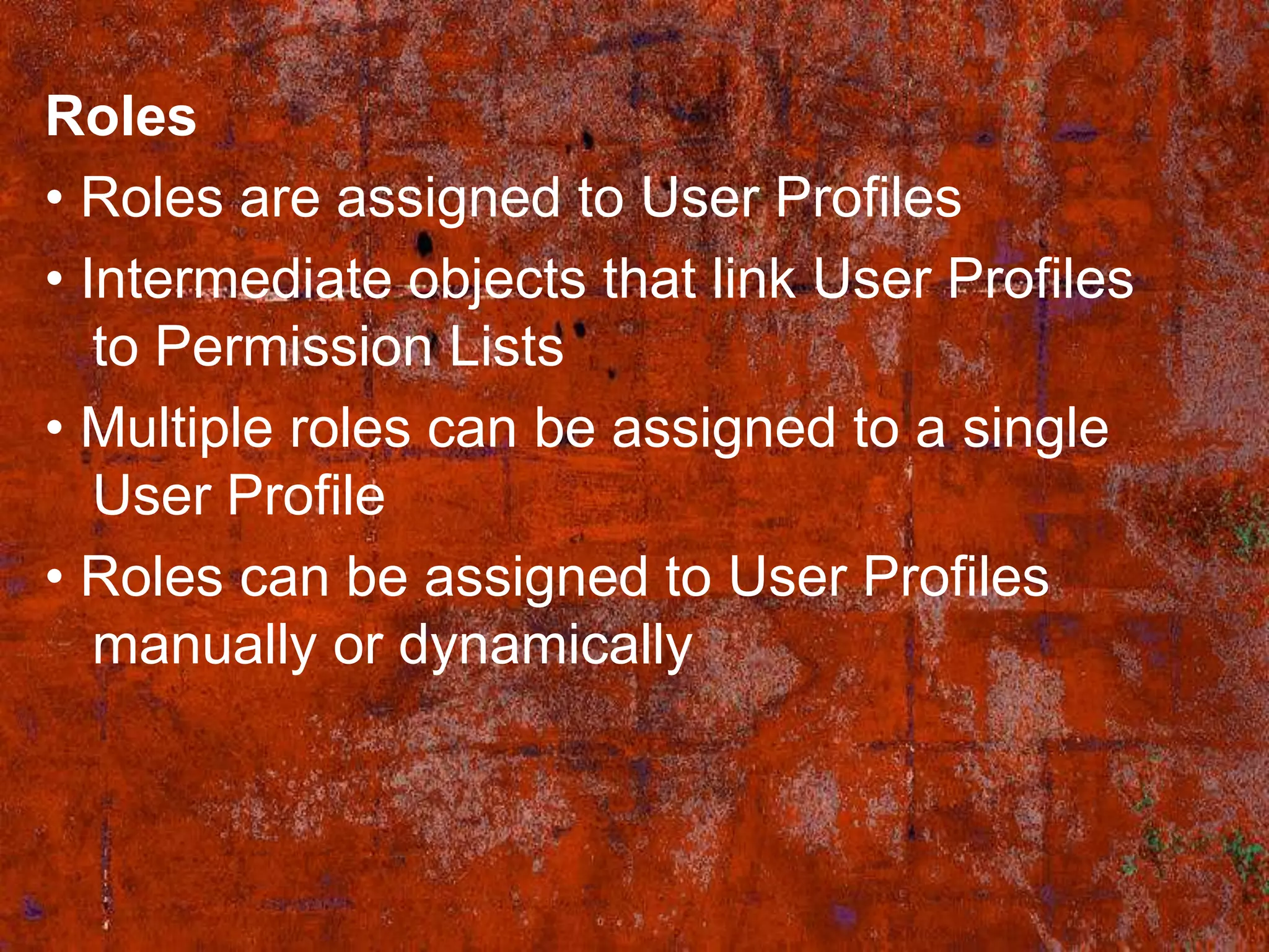 Roles
• Roles are assigned to User Profiles
• Intermediate objects that link User Profiles
   to Permission Lists
• Multiple roles can be assigned to a single
   User Profile
• Roles can be assigned to User Profiles
   manually or dynamically
 