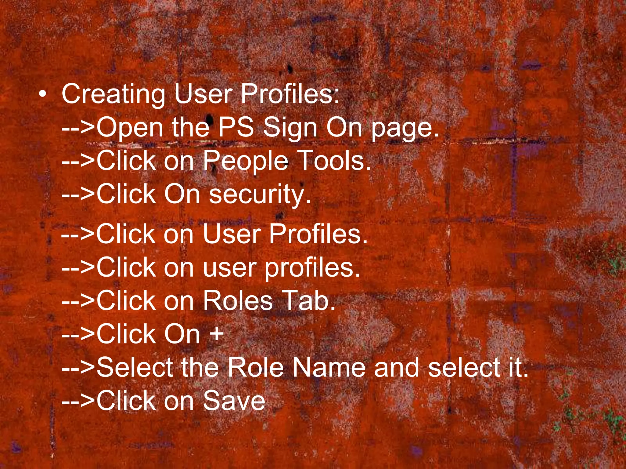 • Creating User Profiles:
  -->Open the PS Sign On page.
  -->Click on People Tools.
  -->Click On security.
  -->Click on User Profiles.
  -->Click on user profiles.
  -->Click on Roles Tab.
  -->Click On +
  -->Select the Role Name and select it.
  -->Click on Save
 