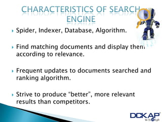    Spider, Indexer, Database, Algorithm.

   Find matching documents and display them
    according to relevance.

   Frequent updates to documents searched and
    ranking algorithm.

   Strive to produce “better”, more relevant
    results than competitors.
 