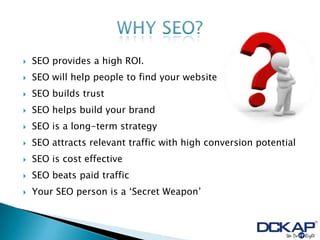    SEO provides a high ROI.
   SEO will help people to find your website
   SEO builds trust
   SEO helps build your brand
   SEO is a long-term strategy
   SEO attracts relevant traffic with high conversion potential
   SEO is cost effective
   SEO beats paid traffic
   Your SEO person is a „Secret Weapon‟
 