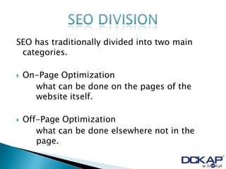 SEO has traditionally divided into two main
 categories.

   On-Page Optimization
      what can be done on the pages of the
      website itself.

   Off-Page Optimization
       what can be done elsewhere not in the
       page.
 