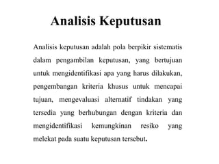 Analisis Keputusan
Analisis keputusan adalah pola berpikir sistematis
dalam pengambilan keputusan, yang bertujuan
untuk mengidentifikasi apa yang harus dilakukan,
pengembangan kriteria khusus untuk mencapai
tujuan, mengevaluasi alternatif tindakan yang
tersedia yang berhubungan dengan kriteria dan
mengidentifikasi   kemungkinan      resiko   yang
melekat pada suatu keputusan tersebut.
 