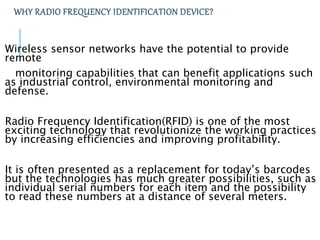 WHY RADIO FREQUENCY IDENTIFICATION DEVICE?
Wireless sensor networks have the potential to provide
remote
monitoring capabilities that can benefit applications such
as industrial control, environmental monitoring and
defense.
Radio Frequency Identification(RFID) is one of the most
exciting technology that revolutionize the working practices
by increasing efficiencies and improving profitability.
It is often presented as a replacement for today’s barcodes
but the technologies has much greater possibilities, such as
individual serial numbers for each item and the possibility
to read these numbers at a distance of several meters.
 