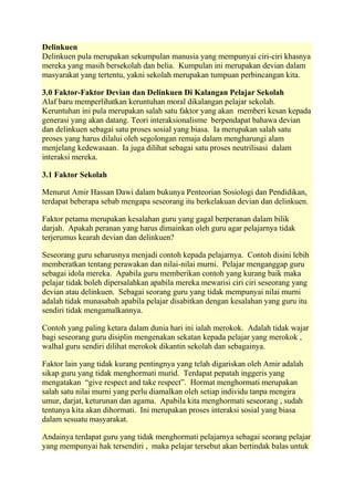 Delinkuen
Delinkuen pula merupakan sekumpulan manusia yang mempunyai ciri-ciri khasnya
mereka yang masih bersekolah dan belia. Kumpulan ini merupakan devian dalam
masyarakat yang tertentu, yakni sekolah merupakan tumpuan perbincangan kita.

3.0 Faktor-Faktor Devian dan Delinkuen Di Kalangan Pelajar Sekolah
Alaf baru memperlihatkan keruntuhan moral dikalangan pelajar sekolah.
Keruntuhan ini pula merupakan salah satu faktor yang akan memberi kesan kepada
generasi yang akan datang. Teori interaksionalisme berpendapat bahawa devian
dan delinkuen sebagai satu proses sosial yang biasa. Ia merupakan salah satu
proses yang harus dilalui oleh segolongan remaja dalam mengharungi alam
menjelang kedewasaan. Ia juga dilihat sebagai satu proses neutrilisasi dalam
interaksi mereka.

3.1 Faktor Sekolah

Menurut Amir Hassan Dawi dalam bukunya Penteorian Sosiologi dan Pendidikan,
terdapat beberapa sebab mengapa seseorang itu berkelakuan devian dan delinkuen.

Faktor petama merupakan kesalahan guru yang gagal berperanan dalam bilik
darjah. Apakah peranan yang harus dimainkan oleh guru agar pelajarnya tidak
terjerumus kearah devian dan delinkuen?

Seseorang guru seharusnya menjadi contoh kepada pelajarnya. Contoh disini lebih
memberatkan tentang perawakan dan nilai-nilai murni. Pelajar menganggap guru
sebagai idola mereka. Apabila guru memberikan contoh yang kurang baik maka
pelajar tidak boleh dipersalahkan apabila mereka mewarisi ciri ciri seseorang yang
devian atau delinkuen. Sebagai seorang guru yang tidak mempunyai nilai murni
adalah tidak munasabah apabila pelajar disabitkan dengan kesalahan yang guru itu
sendiri tidak mengamalkannya.

Contoh yang paling ketara dalam dunia hari ini ialah merokok. Adalah tidak wajar
bagi seseorang guru disiplin mengenakan sekatan kepada pelajar yang merokok ,
walhal guru sendiri dilihat merokok dikantin sekolah dan sebagainya.

Faktor lain yang tidak kurang pentingnya yang telah digariskan oleh Amir adalah
sikap guru yang tidak menghormati murid. Terdapat pepatah inggeris yang
mengatakan “give respect and take respect”. Hormat menghormati merupakan
salah satu nilai murni yang perlu diamalkan oleh setiap individu tanpa mengira
umur, darjat, keturunan dan agama. Apabila kita menghormati seseorang , sudah
tentunya kita akan dihormati. Ini merupakan proses interaksi sosial yang biasa
dalam sesuatu masyarakat.

Andainya terdapat guru yang tidak menghormati pelajarnya sebagai seorang pelajar
yang mempunyai hak tersendiri , maka pelajar tersebut akan bertindak balas untuk
 