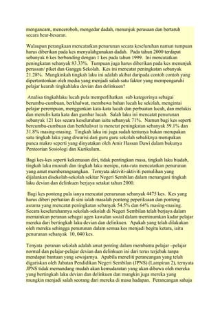 mengancam, menceroboh, mengedar dadah, menunjuk perasaan dan bertaruh
secara bear-besaran.

Walaupun perangkaan mencatatkan penurunan secara keseluruhan namun tumpuan
harus diberikan pada kes menyalahgunakan dadah. Pada tahun 2000 terdapat
sebanyak 6 kes berbanding dengan 1 kes pada tahun 1999. Ini mencatatkan
peningkatan sebanyak 83.33%. Tumpuan juga harus diberikan pada kes menunjuk
perassan/ piket dan Ganggu Sekolah. Kes ini mencatat peningkatan sebanyak
21.28%. Mungkinkah tingkah laku ini adalah akibat daripada contoh contoh yang
dipertontonkan oleh media yang menjadi salah satu faktor yang mempengaruhi
pelajar kearah tingkahlaku devian dan delinkuen?

 Analisa tingkahlaku lucah pula memperlihatkan sub kategorinya sebagai
berumbu-cumbuan, berkhalwat, membawa bahan lucah ke sekolah, mengintai
pelajar perempuan, menggunkan kata-kata lucah dan perbuatan lucah, dan melukis
dan menulis kata kata dan gambar lucah. Salah laku ini mencatat penurunan
sebanyak 121 kes secara keseluruhan iaitu sebanyak 71%. Namun bagi kes seperti
bercumbu-cumbuan dan berkhalwat ia menctat peningkatan sebanyak 59.1% dan
31.8% masing-masing. Tingkah laku ini juga sudah tentunya bukan merupakan
satu tingkah laku yang diwarisi dari guru guru sekolah sebaliknya merupakan
punca makro seperti yang dinyatakan oleh Amir Hassan Dawi dalam bukunya
Penteorian Sosiologi dan Kurikulum.

Bagi kes-kes seperti kekemasan diri, tidak pentingkan masa, tingkah laku biadab,
tingkah laku musnah dan tingkah laku menipu, rata-rata mencatatkan penurunan
yang amat memberangsangkan. Ternyata aktiviti-aktiviti pemulihan yang
dijalankan disekolah-sekolah sekitar Negeri Sembilan dalam menangani tingkah
laku devian dan delinkuen berjaya setakat tahun 2000.

 Bagi kes ponteng pula ianya mencatat penurunan sebanyak 4475 kes. Kes yang
harus diberi perhatian di sini ialah masalah ponteng peperiksaan dan ponteng
asrama yang mencatat peningkatan sebanyak 54.5% dan 64% masing-masing.
Secara keseluruhannya sekolah-sekolah di Negeri Sembilan telah berjaya dalam
memainkan peranan sebagai agen kawalan sosial dalam meminumkan kadar pelajar
mereka dari bertingkah laku devian dan delinkuen. Apakah yang telah dilakukan
oleh mereka sehingga penurunan dalam semua kes menjadi begitu ketara, iaitu
penurunan sebanyak 10, 040 kes.

Tenyata peranan sekolah adalah amat penting dalam membantu pelajar –pelajar
normal dan pelajar-pelajar devian dan delinkuen ini dari terus terjebak tanpa
mendapat bantuan yang sewajarnya. Apabila meneliti perancangan yang telah
digariskan oleh Jabatan Pendidikan Negeri Sembilan (JPNS) (Lampiran 2), ternyata
JPNS tidak memandang mudah akan kemudaratan yang akan dibawa oleh mereka
yang bertingkah laku devian dan delinkuen dan mungkin juga mereka yang
mungkin menjadi salah seorang dari mereka di masa hadapan. Perancangan sahaja
 