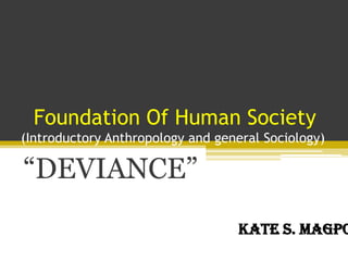 Foundation Of Human Society
(Introductory Anthropology and general Sociology)
“DEVIANCE”
Kate S. Magpo
 