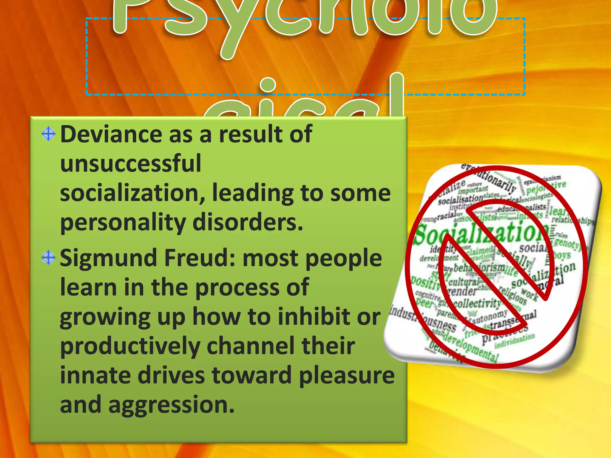 Deviance as a result of
unsuccessful
socialization, leading to some
personality disorders.
Sigmund Freud: most people
learn in the process of
growing up how to inhibit or
productively channel their
innate drives toward pleasure
and aggression.
 