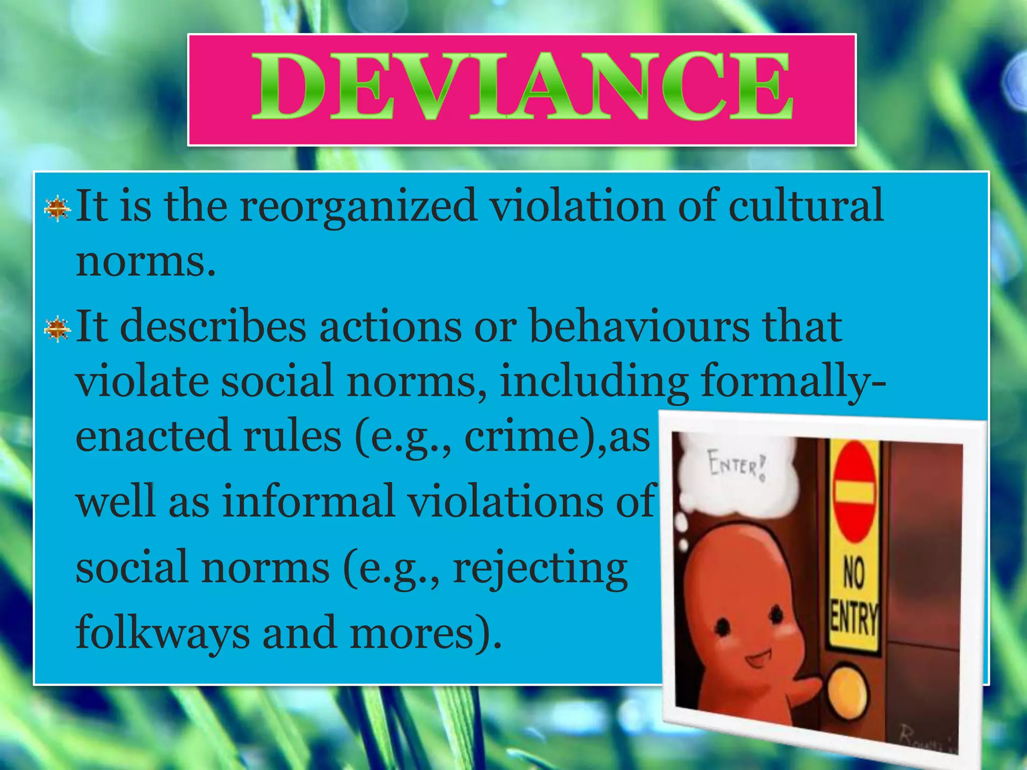 It is the reorganized violation of cultural
norms.
It describes actions or behaviours that
violate social norms, including formally-
enacted rules (e.g., crime),as
well as informal violations of
social norms (e.g., rejecting
folkways and mores).
 