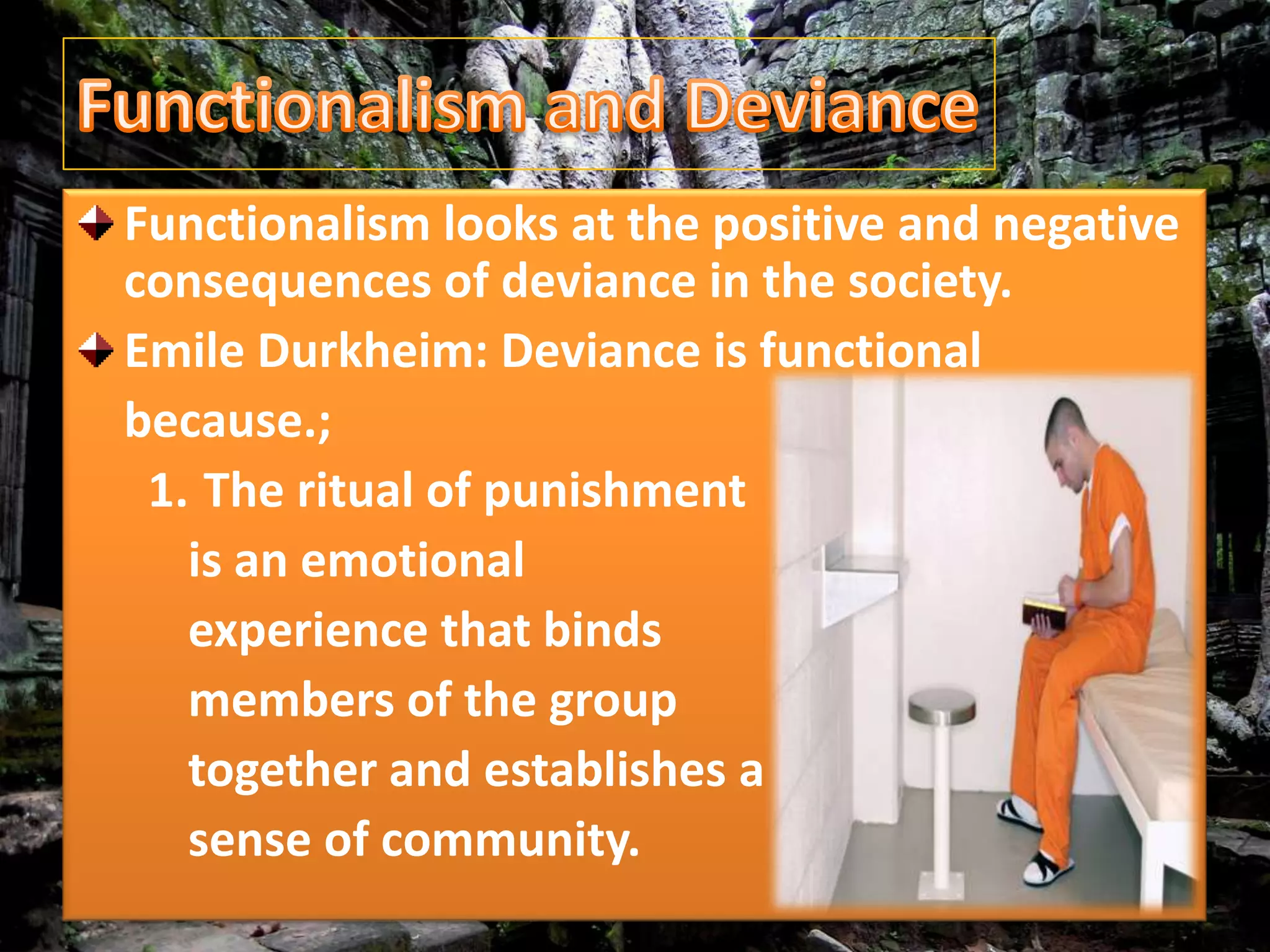 Functionalism looks at the positive and negative
consequences of deviance in the society.
Emile Durkheim: Deviance is functional
because.;
1. The ritual of punishment
is an emotional
experience that binds
members of the group
together and establishes a
sense of community.
 