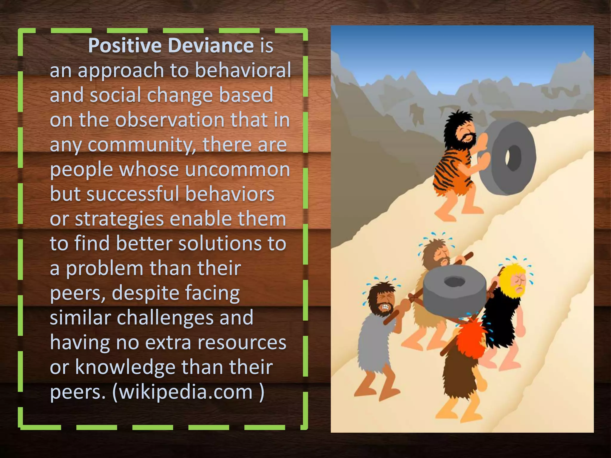 Positive Deviance is
an approach to behavioral
and social change based
on the observation that in
any community, there are
people whose uncommon
but successful behaviors
or strategies enable them
to find better solutions to
a problem than their
peers, despite facing
similar challenges and
having no extra resources
or knowledge than their
peers. (wikipedia.com )
 