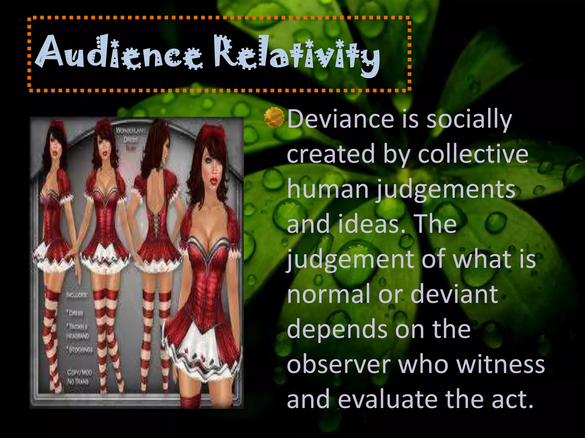 Audience Relativity
Deviance is socially
created by collective
human judgements
and ideas. The
judgement of what is
normal or deviant
depends on the
observer who witness
and evaluate the act.
 